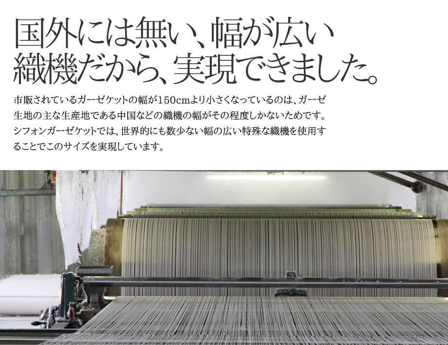 市販されているガーゼケットの多くが横幅が一般的な寝具のシングルサイズである150cmよりも小さい理由ですが、コストの安い中国の織機で織り込まれているからになります。伊藤清商店のガーゼケットでは、世界的に見ても数のとても少ない日本製の特殊な織機を利用することで、幅の広いサイズを実現しています。